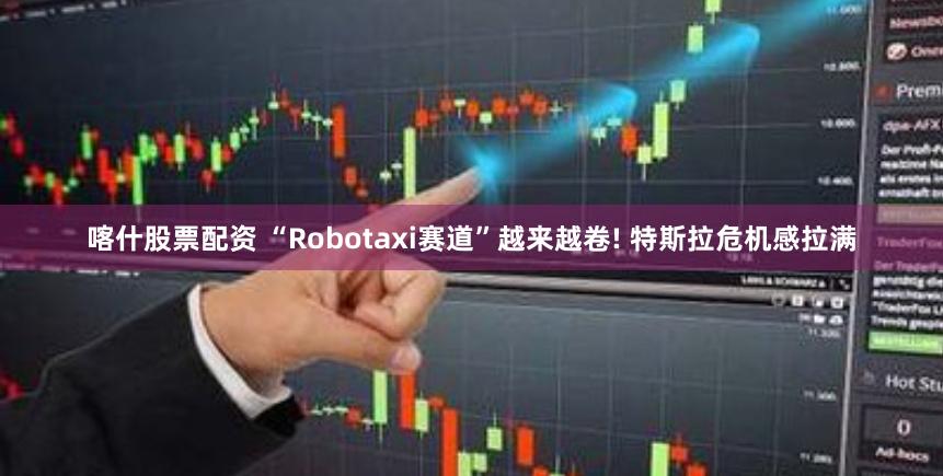 喀什股票配资 “Robotaxi赛道”越来越卷! 特斯拉危机感拉满