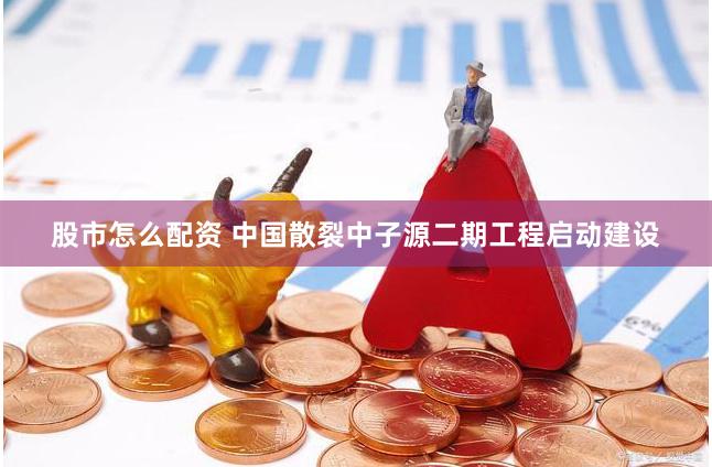 股市怎么配资 中国散裂中子源二期工程启动建设