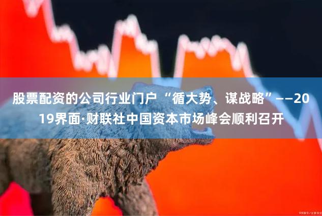 股票配资的公司行业门户 “循大势、谋战略”——2019界面·财联社中国资本市场峰会顺利召开