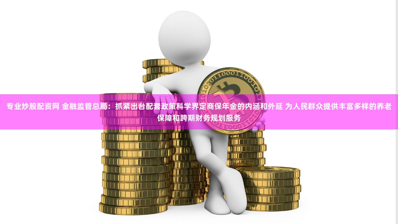 专业炒股配资网 金融监管总局：抓紧出台配套政策科学界定商保年金的内涵和外延 为人民群众提供丰富多样的养老保障和跨期财务规划服务