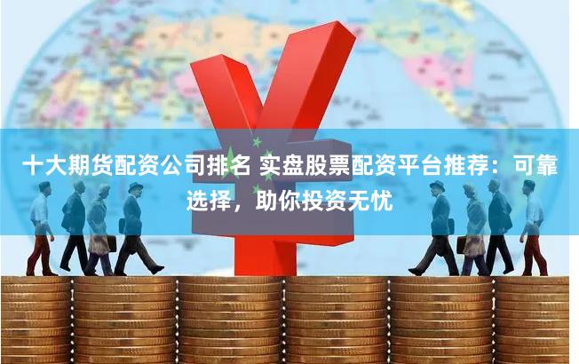 十大期货配资公司排名 实盘股票配资平台推荐：可靠选择，助你投资无忧