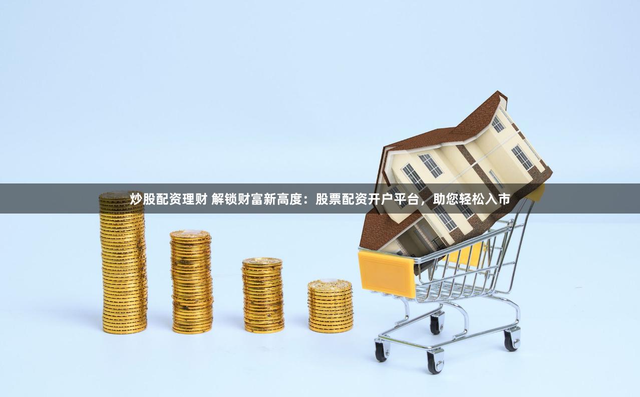 炒股配资理财 解锁财富新高度：股票配资开户平台，助您轻松入市