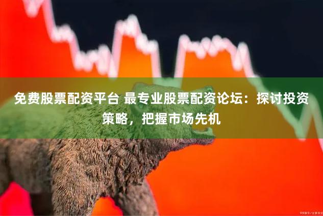 免费股票配资平台 最专业股票配资论坛：探讨投资策略，把握市场先机