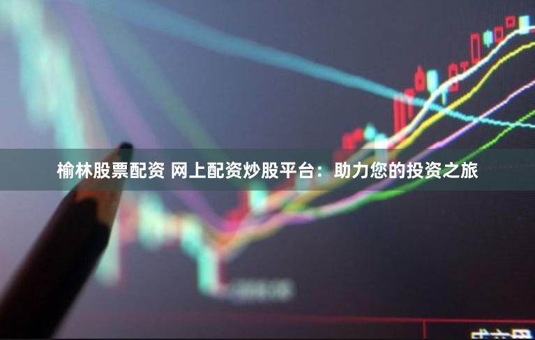 榆林股票配资 网上配资炒股平台：助力您的投资之旅