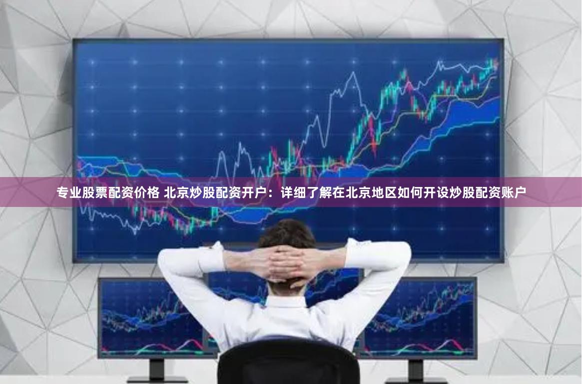 专业股票配资价格 北京炒股配资开户：详细了解在北京地区如何开设炒股配资账户