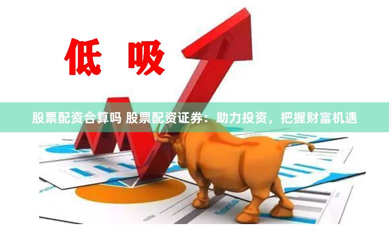 股票配资合算吗 股票配资证券：助力投资，把握财富机遇
