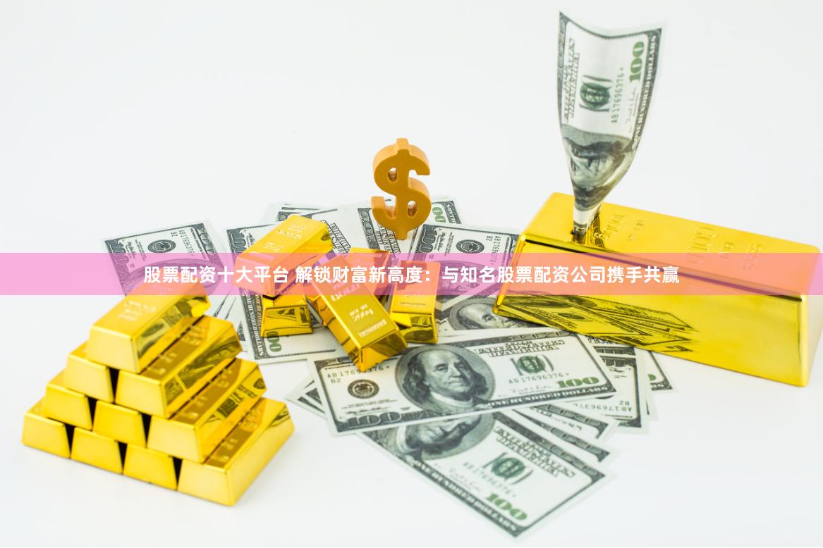 股票配资十大平台 解锁财富新高度：与知名股票配资公司携手共赢