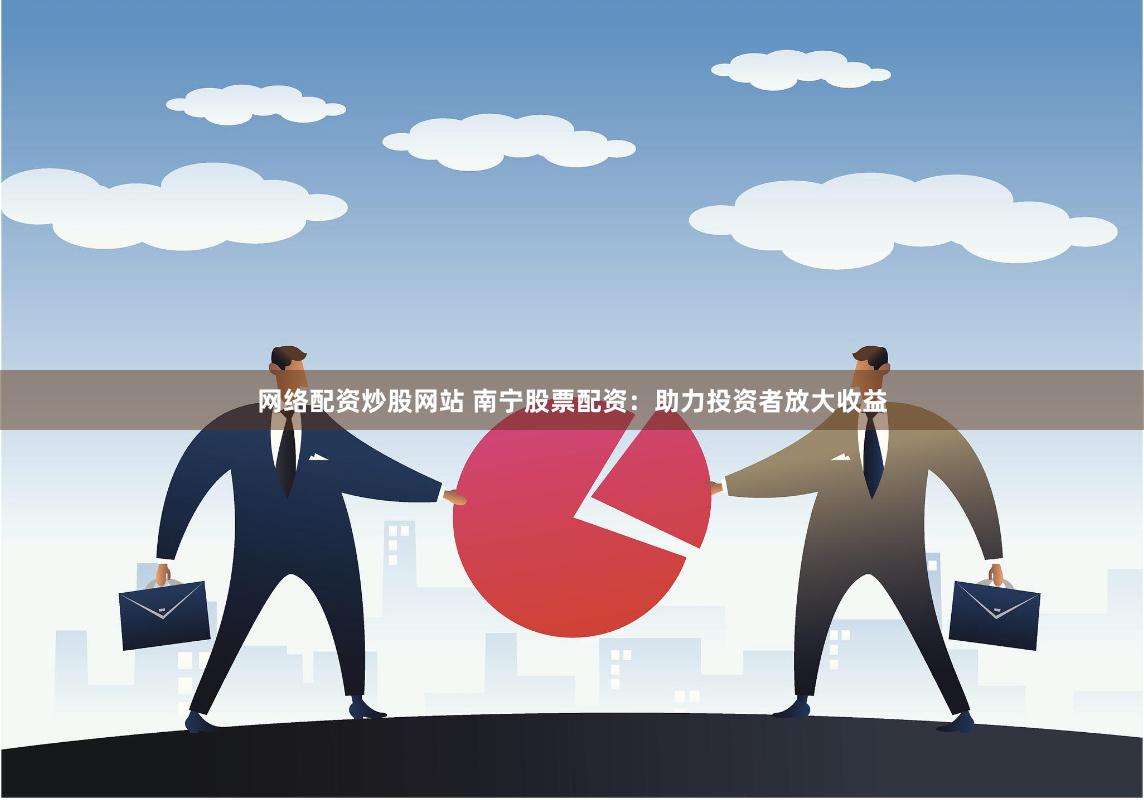 网络配资炒股网站 南宁股票配资：助力投资者放大收益