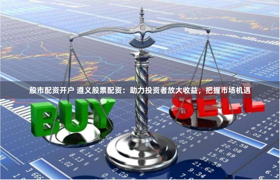 股市配资开户 遵义股票配资：助力投资者放大收益，把握市场机遇