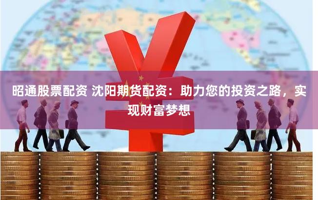 昭通股票配资 沈阳期货配资：助力您的投资之路，实现财富梦想